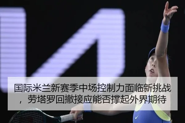 国际米兰新赛季中场控制力面临新挑战，劳塔罗回撤接应能否撑起外界期待